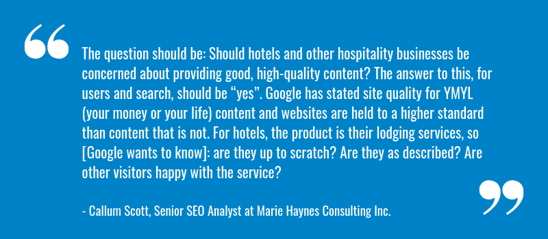 The question should be: Should hotels and other hospitality businesses be concerned about providing good, high-quality content? The answer to this, for users and search, should be “yes”. Google has stated site quality for YMYL (your money or your life) content and websites are held to a higher standard than content that is not. For hotels, the product is their lodging services, so [Google wants to know]: are they up to scratch? Are they as described? Are other visitors happy with the service?