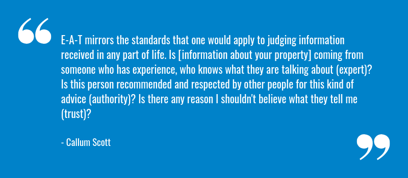 E-A-T mirrors the standards that one would apply to judging information received in any part of life. Is [information about your property] coming from someone who has experience, who knows what they are talking about (expert)? Is this person recommended and respected by other people for this kind of advice (authority)? Is there any reason I shouldn't believe what they tell me (trust)?