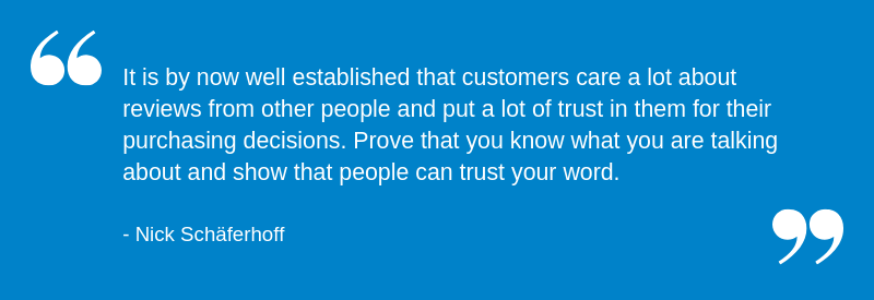 It is by now well established that customers care a lot about reviews from other people and put a lot of trust in them for their purchasing decisions. Prove that you know what you are talking about and show that people can trust your word.