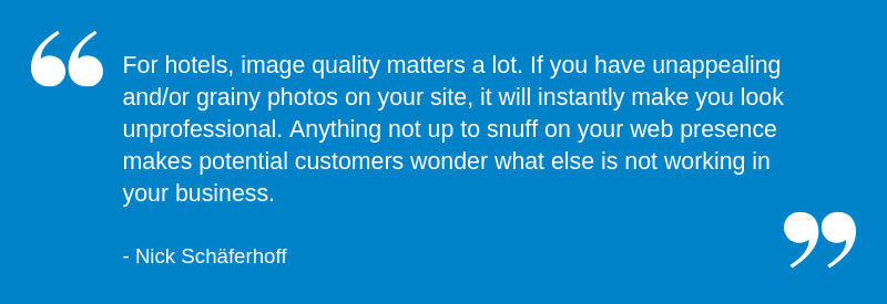 For hotels, image quality matters a lot. If you have unappealing and/or grainy photos on your site, it will instantly make you look unprofessional. Anything not up to snuff on your web presence makes potential customers wonder what else is not working in your business.