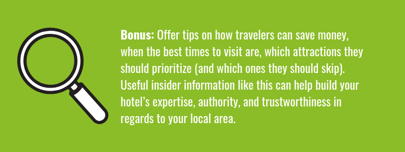 Offer tips on how travelers can save money, when the best times to visit are, which attractions they should prioritize (and which ones they should skip) as these can all help build your hotel’s expertise, authoritativeness, and trustworthiness in regards to your local area.