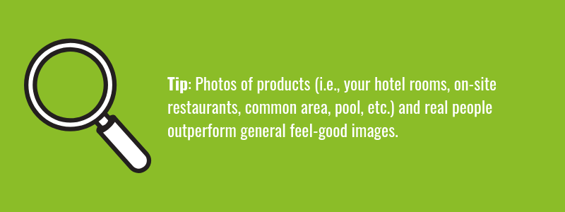 Photos of products (i.e., your hotel rooms, on-site restaurants, common area, pool, etc.) and real people <a href="https://www.nngroup.com/articles/photos-as-web-content/" target="_blank"> outperform general feel-good images.